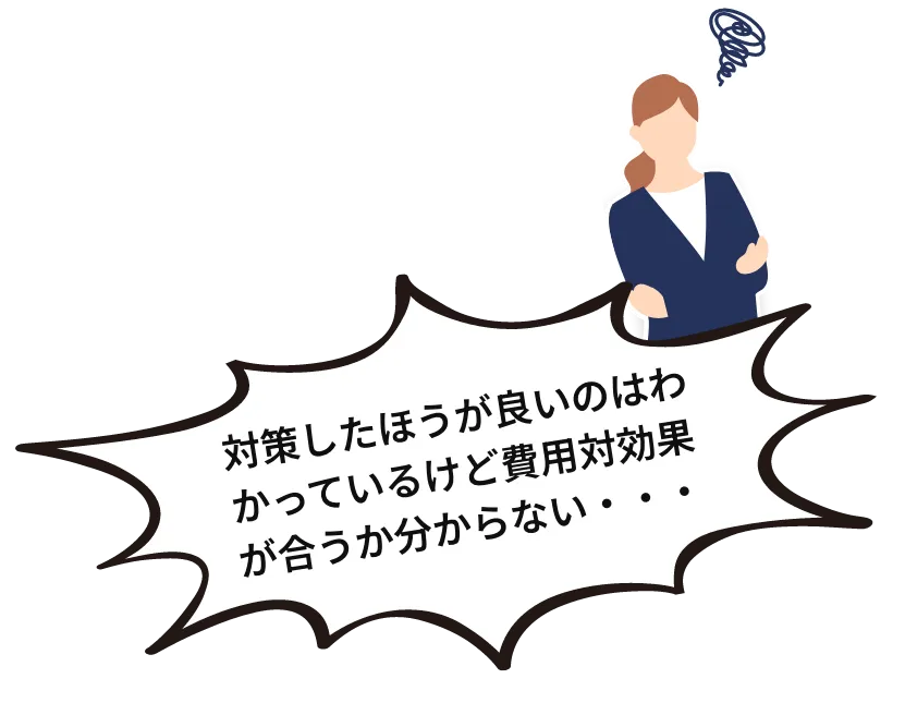 対策したほうが良いのはわかっているけど費用対効果が合うか分からない・・・