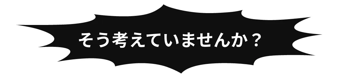 そう考えていませんか？